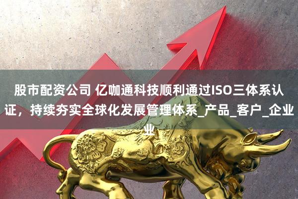 股市配资公司 亿咖通科技顺利通过ISO三体系认证，持续夯实全球化发展管理体系_产品_客户_企业