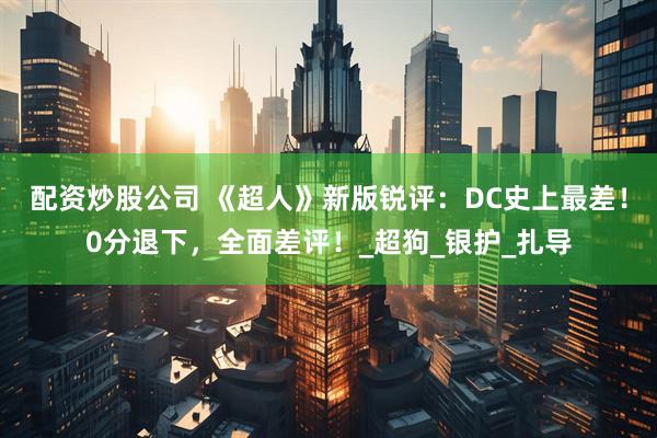配资炒股公司 《超人》新版锐评：DC史上最差！0分退下，全面差评！_超狗_银护_扎导