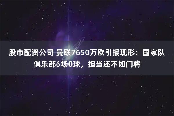 股市配资公司 曼联7650万欧引援现形：国家队俱乐部6场0球，担当还不如门将