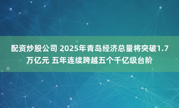 配资炒股公司 2025年青岛经济总量将突破1.7万亿元 五年连续跨越五个千亿级台阶